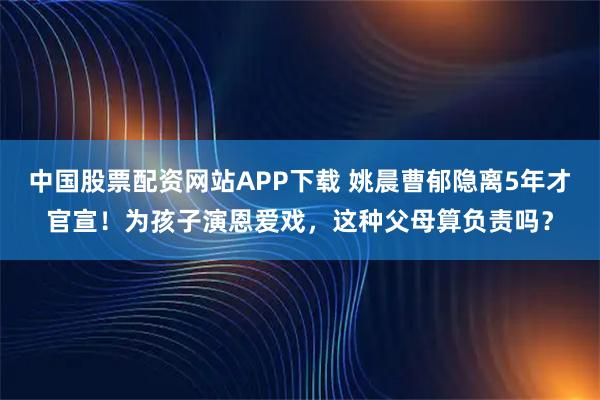 中国股票配资网站APP下载 姚晨曹郁隐离5年才官宣！为孩子演恩爱戏，这种父母算负责吗？