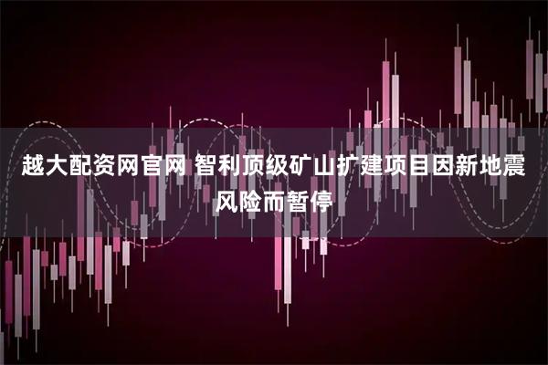 越大配资网官网 智利顶级矿山扩建项目因新地震风险而暂停