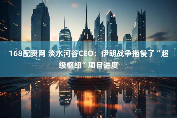 168配资网 淡水河谷CEO：伊朗战争拖慢了“超级枢纽”项目进度